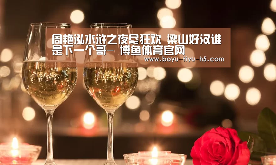 周艳泓水浒之夜尽狂欢 梁山好汉谁是下一个哥- 博鱼体育官网(图1) 博鱼体育官网