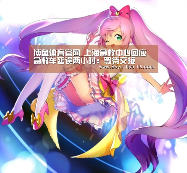 博鱼体育官网_上海急救中心回应急救车延误两小时:等待交接(图1) 博鱼体育平台